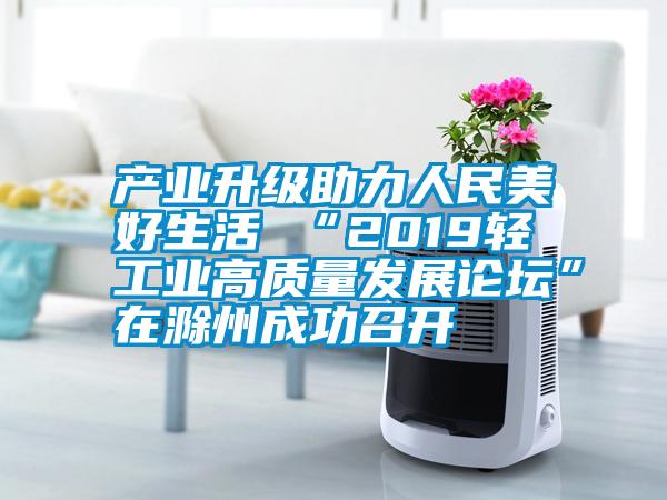 產業升級助力人民美好生活 “2019輕工業高質量發展論壇”在滁州成功召開