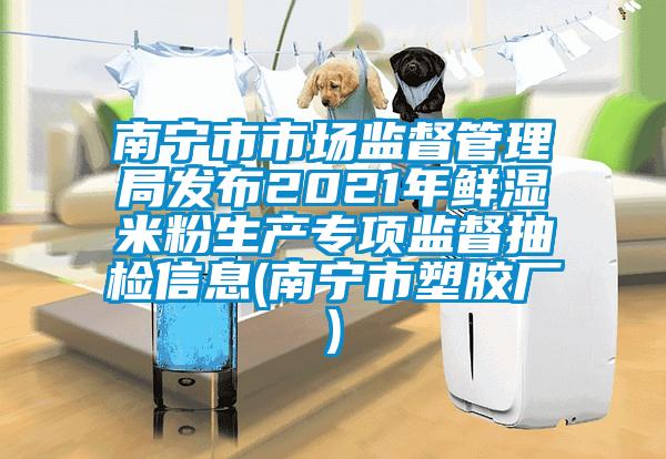 南寧市市場監督管理局發布2021年鮮濕米粉生產專項監督抽檢信息(南寧市塑膠廠)